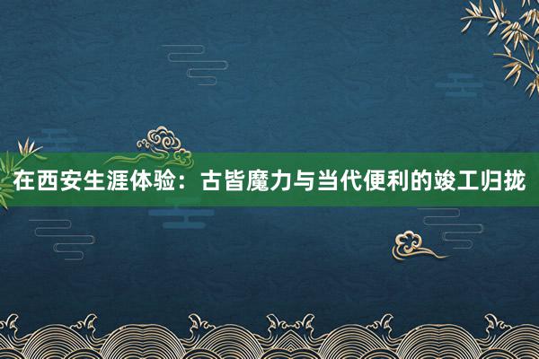 在西安生涯体验：古皆魔力与当代便利的竣工归拢